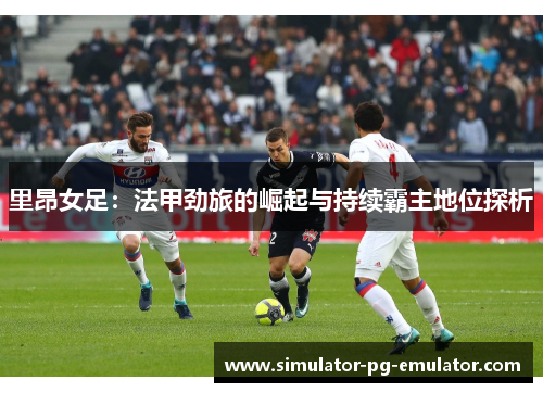 里昂女足:法甲劲旅的崛起与持续霸主地位探析 里昂女足:法甲劲旅的崛起与持续霸主地位探析