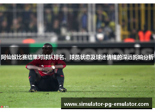 阿仙奴比赛结果对球队排名、球员状态及球迷情绪的深远影响分析 阿仙奴比赛结果对球队排名、球员状态及球迷情绪的深远影响分析