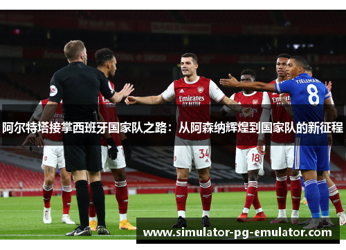 阿尔特塔接掌西班牙国家队之路:从阿森纳辉煌到国家队的新征程 阿尔特塔接掌西班牙国家队之路:从阿森纳辉煌到国家队的新征程