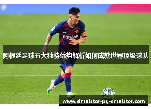 阿根廷足球五大独特优势解析如何成就世界顶级球队