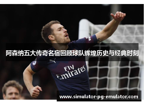 阿森纳五大传奇名宿回顾球队辉煌历史与经典时刻