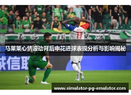 马莱莱心情波动背后申花进球表现分析与影响揭秘 马莱莱心情波动背后申花进球表现分析与影响揭秘