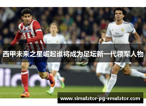 西甲未来之星崛起谁将成为足坛新一代领军人物