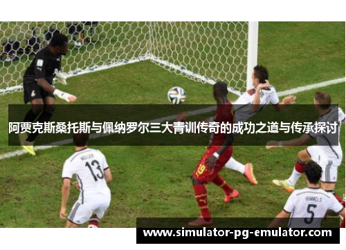 阿贾克斯桑托斯与佩纳罗尔三大青训传奇的成功之道与传承探讨