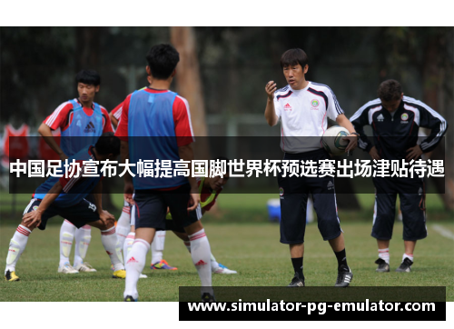 中国足协宣布大幅提高国脚世界杯预选赛出场津贴待遇 中国足协宣布大幅提高国脚世界杯预选赛出场津贴待遇