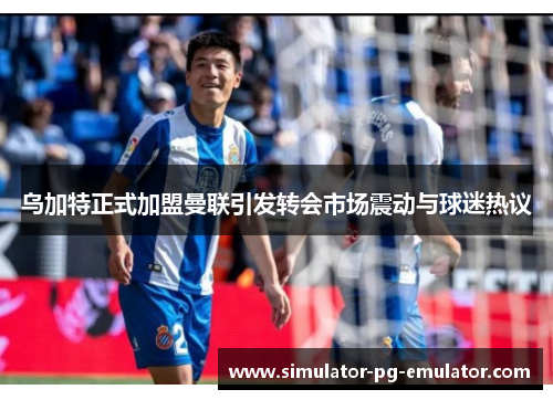 乌加特正式加盟曼联引发转会市场震动与球迷热议 乌加特正式加盟曼联引发转会市场震动与球迷热议