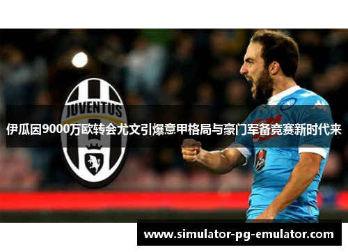 伊瓜因9000万欧转会尤文引爆意甲格局与豪门军备竞赛新时代来