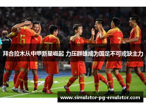 拜合拉木从中甲新星崛起 力压群雄成为国足不可或缺主力