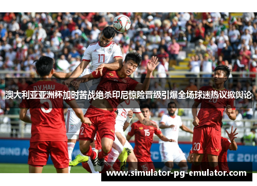 澳大利亚亚洲杯加时苦战绝杀印尼惊险晋级引爆全场球迷热议掀舆论 澳大利亚亚洲杯加时苦战绝杀印尼惊险晋级引爆全场球迷热议掀舆论