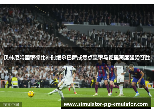 贝林厄姆国家德比补时绝杀巴萨成焦点皇家马德里再度强势夺胜