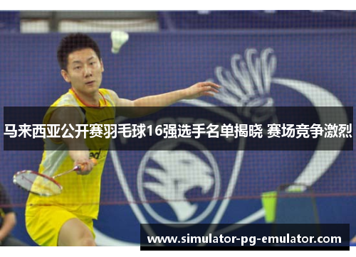 马来西亚公开赛羽毛球16强选手名单揭晓 赛场竞争激烈