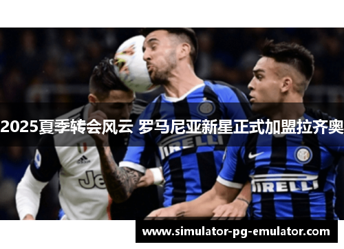 2025夏季转会风云 罗马尼亚新星正式加盟拉齐奥