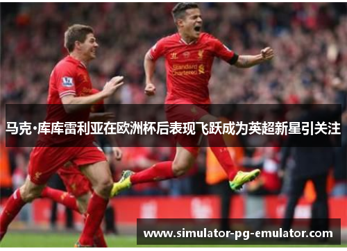 马克·库库雷利亚在欧洲杯后表现飞跃成为英超新星引关注